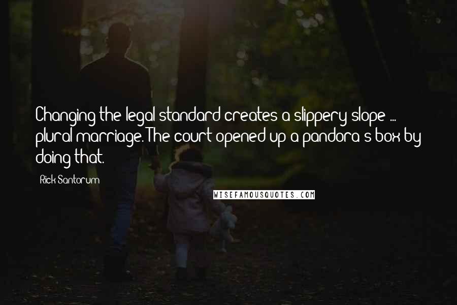 Rick Santorum Quotes: Changing the legal standard creates a slippery slope ... plural marriage. The court opened up a pandora's box by doing that.