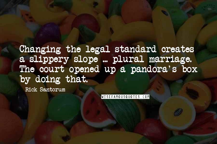 Rick Santorum Quotes: Changing the legal standard creates a slippery slope ... plural marriage. The court opened up a pandora's box by doing that.