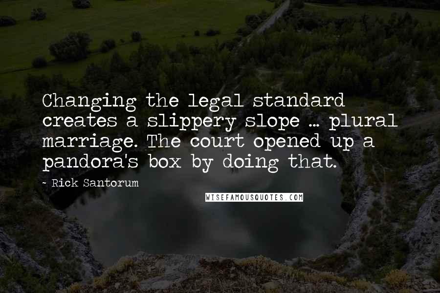 Rick Santorum Quotes: Changing the legal standard creates a slippery slope ... plural marriage. The court opened up a pandora's box by doing that.