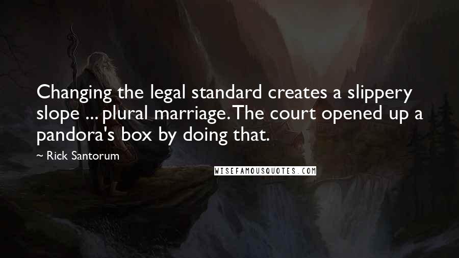 Rick Santorum Quotes: Changing the legal standard creates a slippery slope ... plural marriage. The court opened up a pandora's box by doing that.