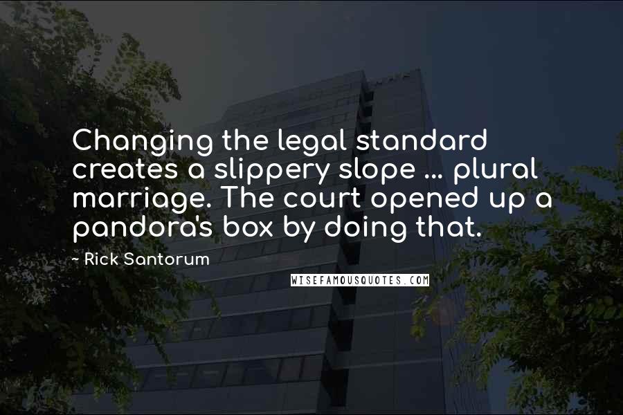 Rick Santorum Quotes: Changing the legal standard creates a slippery slope ... plural marriage. The court opened up a pandora's box by doing that.