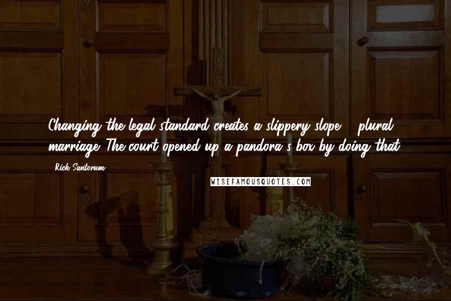 Rick Santorum Quotes: Changing the legal standard creates a slippery slope ... plural marriage. The court opened up a pandora's box by doing that.