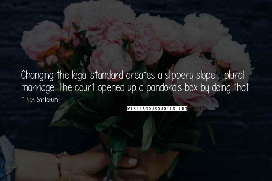 Rick Santorum Quotes: Changing the legal standard creates a slippery slope ... plural marriage. The court opened up a pandora's box by doing that.