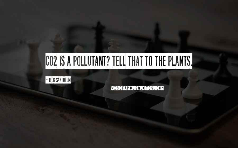 Rick Santorum Quotes: CO2 is a pollutant? Tell that to the plants.