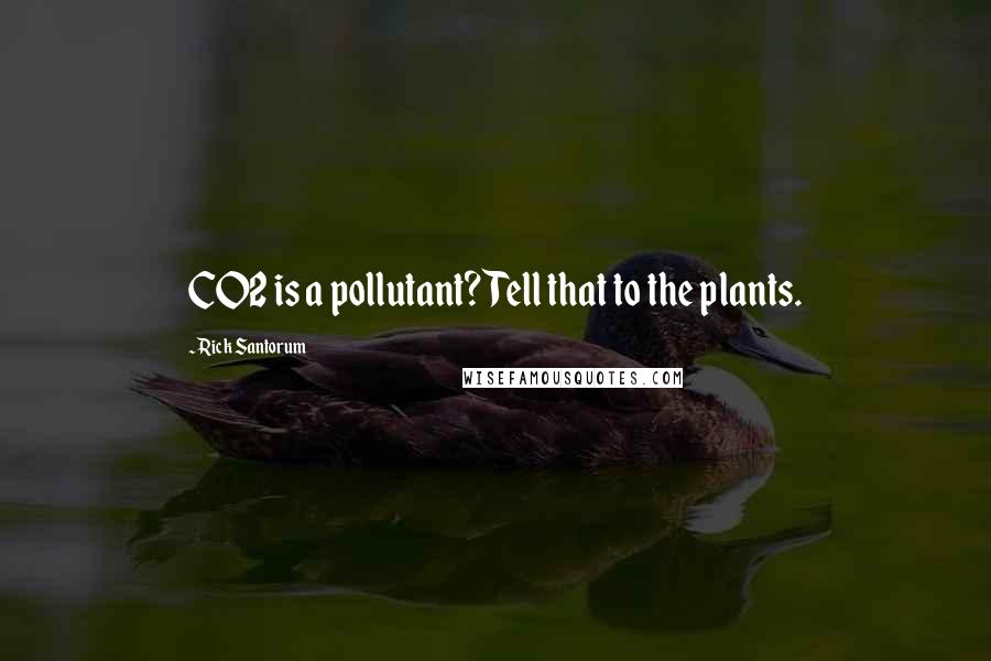 Rick Santorum Quotes: CO2 is a pollutant? Tell that to the plants.