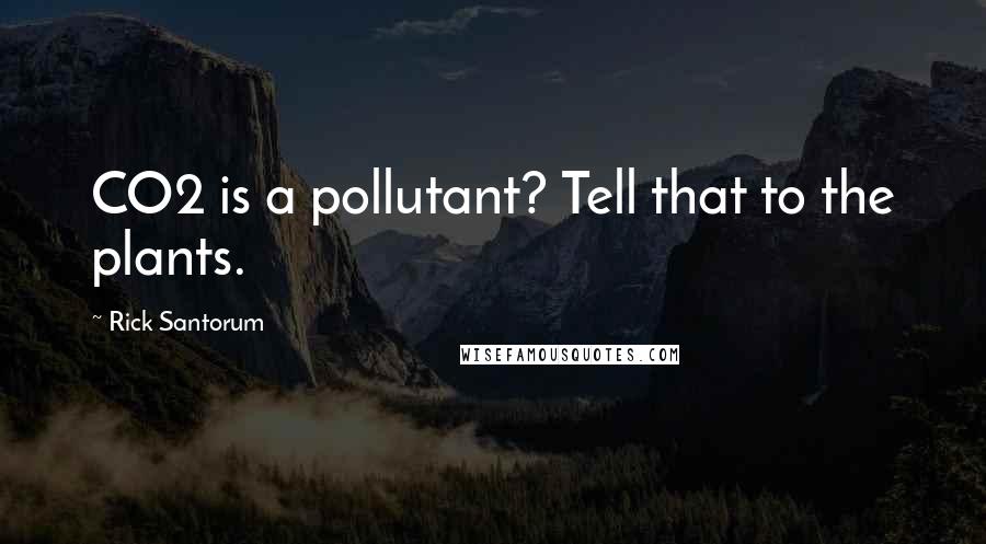 Rick Santorum Quotes: CO2 is a pollutant? Tell that to the plants.