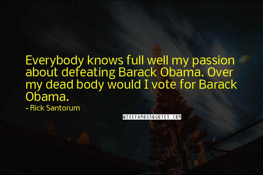 Rick Santorum Quotes: Everybody knows full well my passion about defeating Barack Obama. Over my dead body would I vote for Barack Obama.