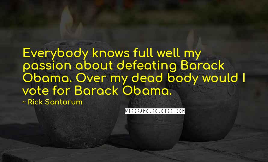 Rick Santorum Quotes: Everybody knows full well my passion about defeating Barack Obama. Over my dead body would I vote for Barack Obama.