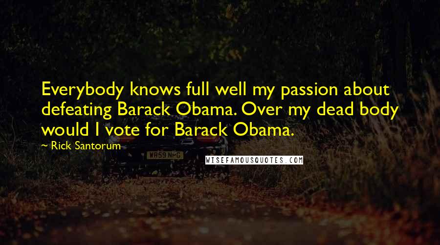 Rick Santorum Quotes: Everybody knows full well my passion about defeating Barack Obama. Over my dead body would I vote for Barack Obama.