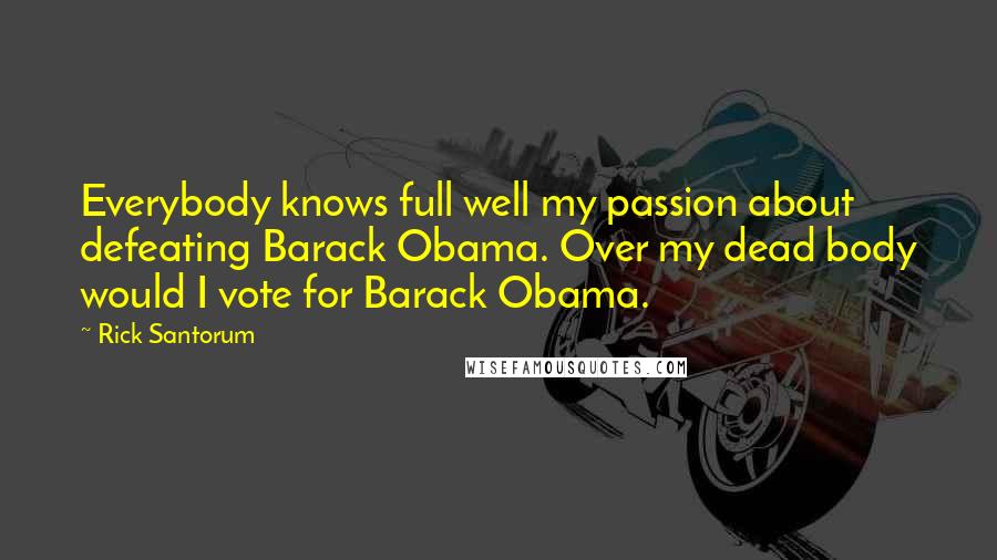 Rick Santorum Quotes: Everybody knows full well my passion about defeating Barack Obama. Over my dead body would I vote for Barack Obama.