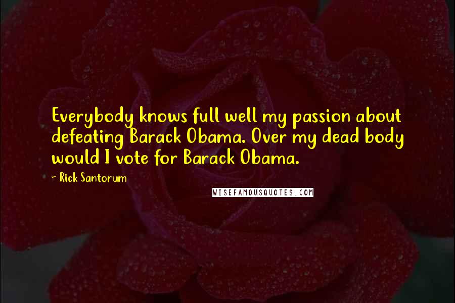 Rick Santorum Quotes: Everybody knows full well my passion about defeating Barack Obama. Over my dead body would I vote for Barack Obama.