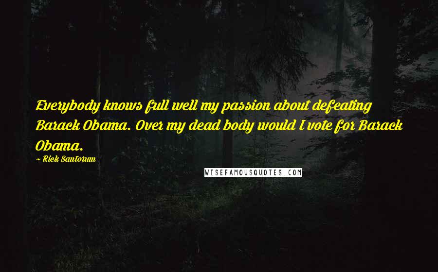 Rick Santorum Quotes: Everybody knows full well my passion about defeating Barack Obama. Over my dead body would I vote for Barack Obama.