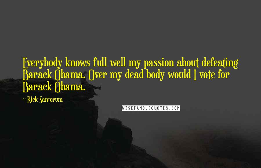 Rick Santorum Quotes: Everybody knows full well my passion about defeating Barack Obama. Over my dead body would I vote for Barack Obama.