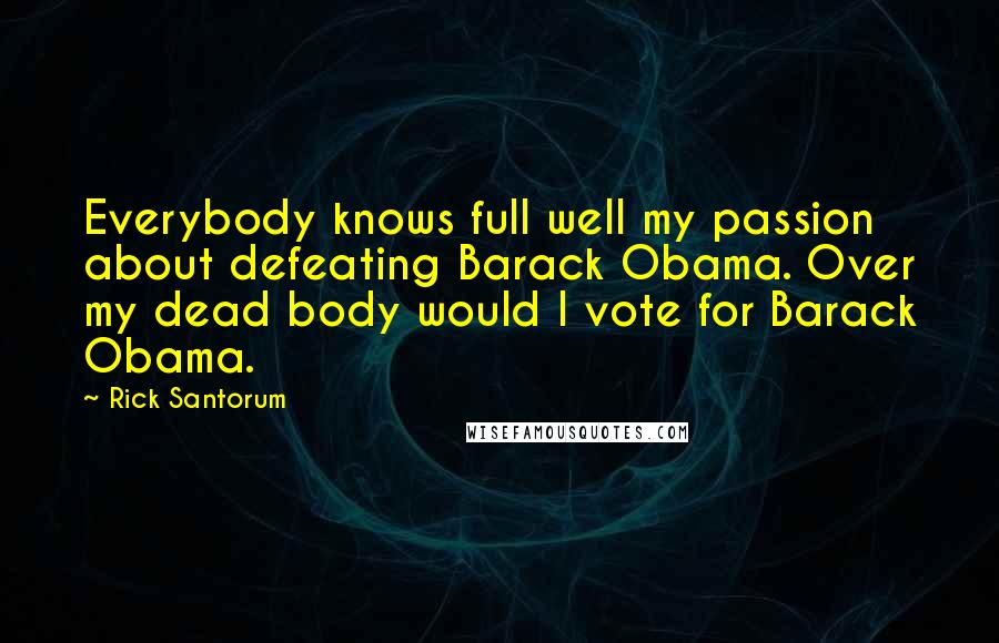 Rick Santorum Quotes: Everybody knows full well my passion about defeating Barack Obama. Over my dead body would I vote for Barack Obama.