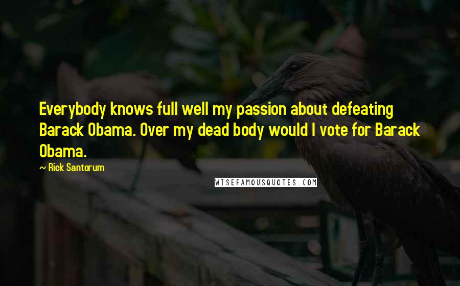 Rick Santorum Quotes: Everybody knows full well my passion about defeating Barack Obama. Over my dead body would I vote for Barack Obama.