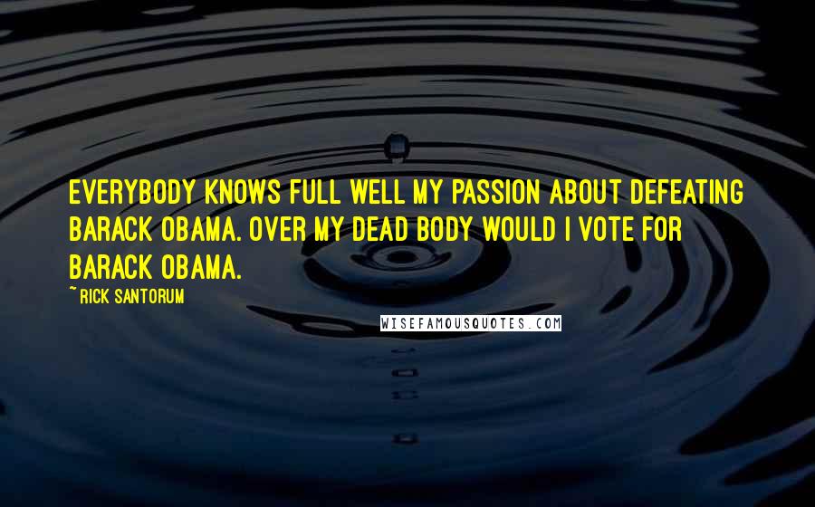 Rick Santorum Quotes: Everybody knows full well my passion about defeating Barack Obama. Over my dead body would I vote for Barack Obama.