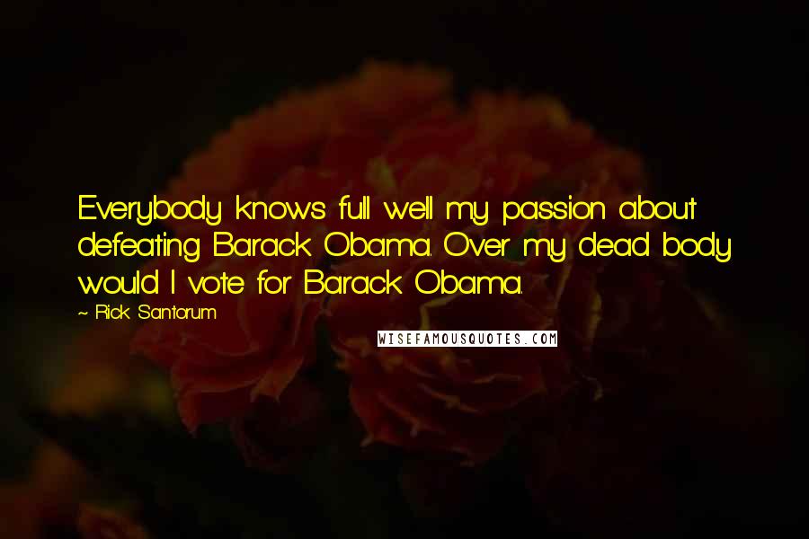 Rick Santorum Quotes: Everybody knows full well my passion about defeating Barack Obama. Over my dead body would I vote for Barack Obama.