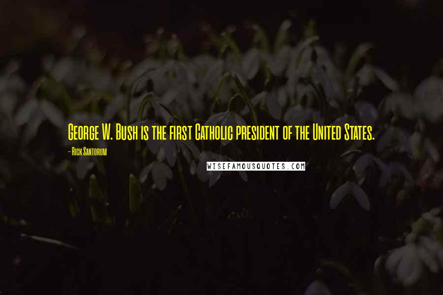 Rick Santorum Quotes: George W. Bush is the first Catholic president of the United States.