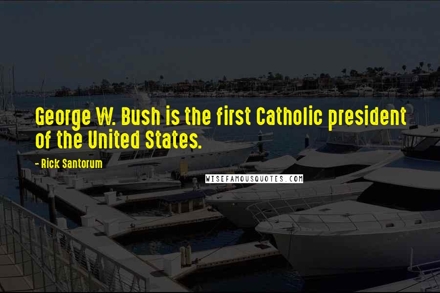 Rick Santorum Quotes: George W. Bush is the first Catholic president of the United States.