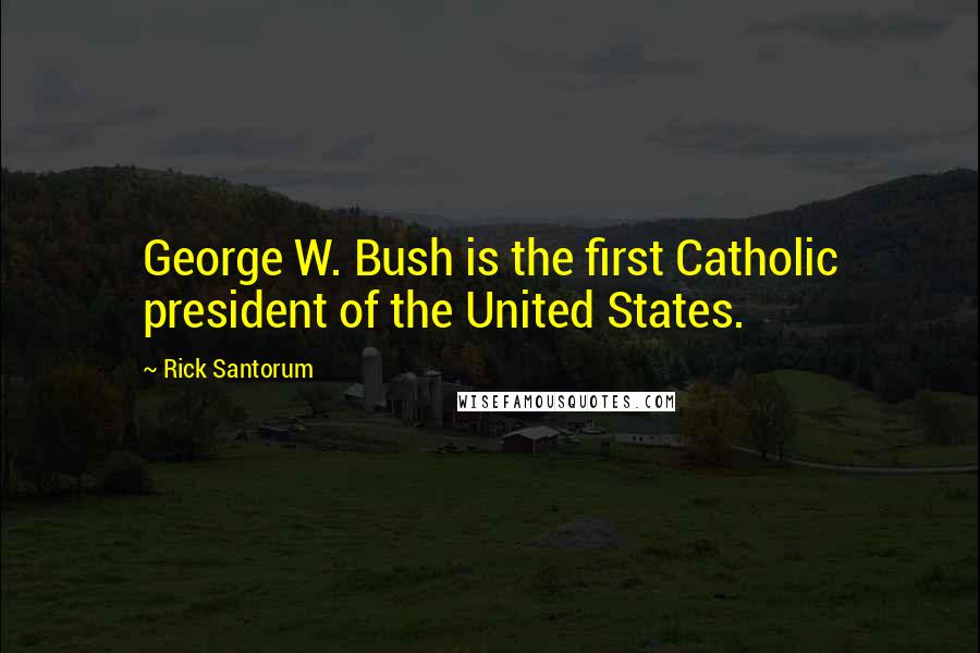 Rick Santorum Quotes: George W. Bush is the first Catholic president of the United States.