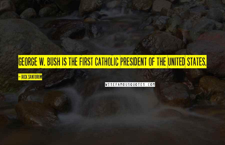 Rick Santorum Quotes: George W. Bush is the first Catholic president of the United States.