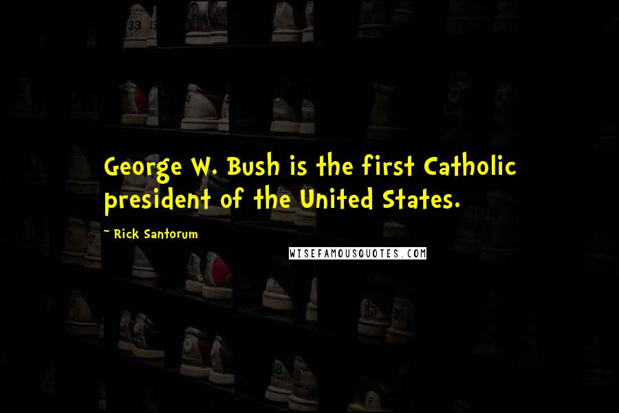 Rick Santorum Quotes: George W. Bush is the first Catholic president of the United States.