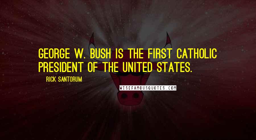 Rick Santorum Quotes: George W. Bush is the first Catholic president of the United States.