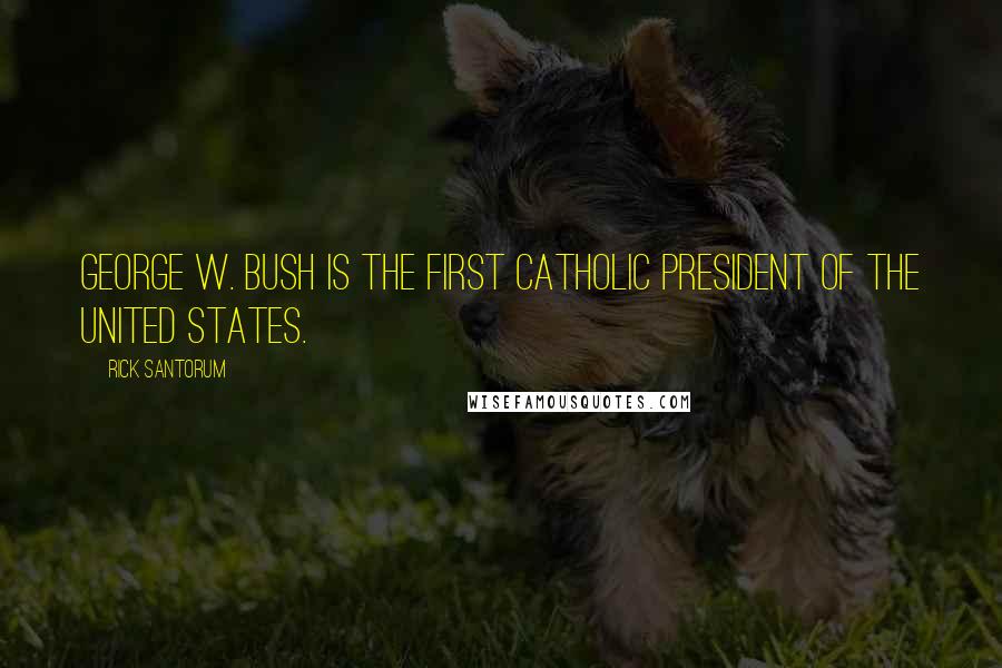 Rick Santorum Quotes: George W. Bush is the first Catholic president of the United States.