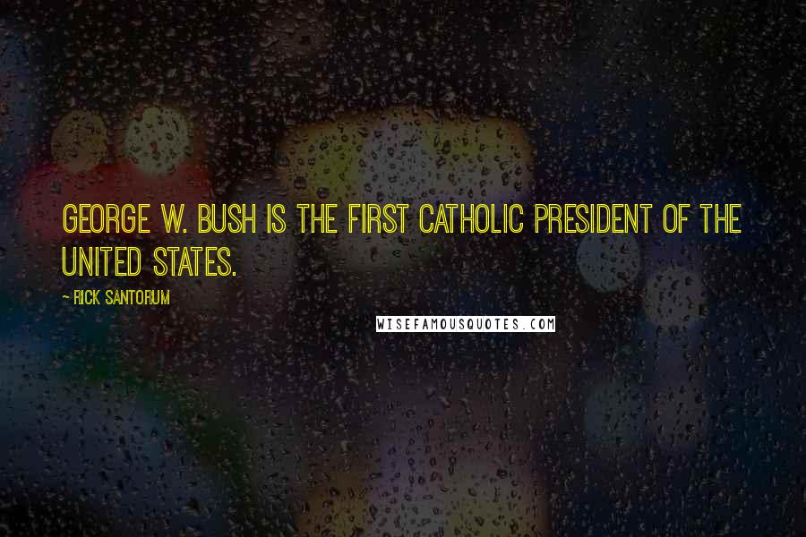Rick Santorum Quotes: George W. Bush is the first Catholic president of the United States.