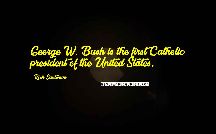 Rick Santorum Quotes: George W. Bush is the first Catholic president of the United States.