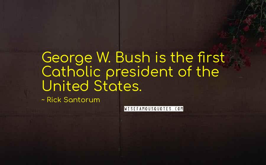 Rick Santorum Quotes: George W. Bush is the first Catholic president of the United States.