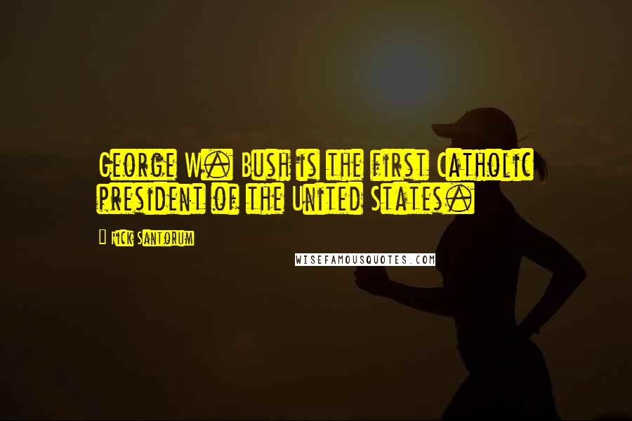 Rick Santorum Quotes: George W. Bush is the first Catholic president of the United States.