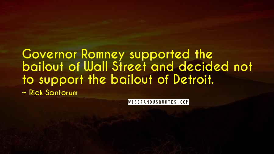 Rick Santorum Quotes: Governor Romney supported the bailout of Wall Street and decided not to support the bailout of Detroit.