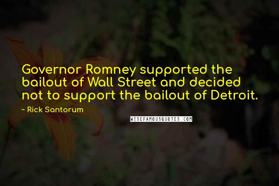 Rick Santorum Quotes: Governor Romney supported the bailout of Wall Street and decided not to support the bailout of Detroit.