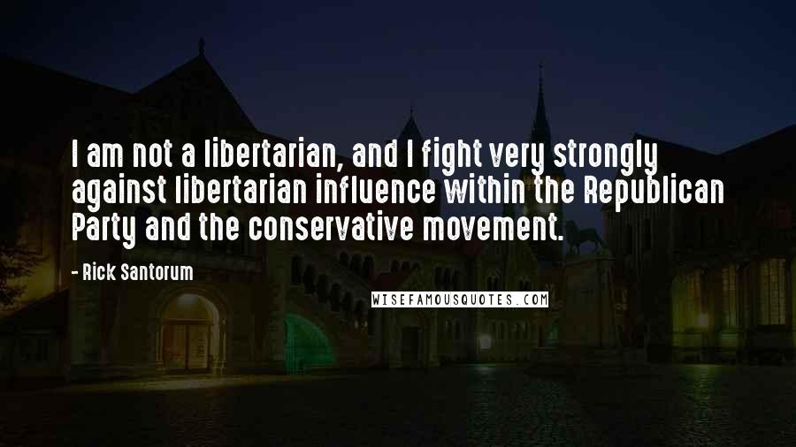 Rick Santorum Quotes: I am not a libertarian, and I fight very strongly against libertarian influence within the Republican Party and the conservative movement.