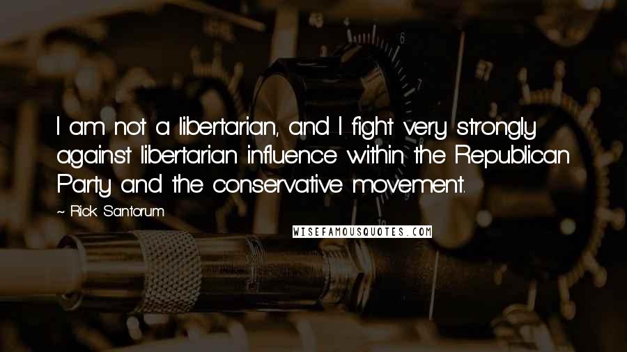 Rick Santorum Quotes: I am not a libertarian, and I fight very strongly against libertarian influence within the Republican Party and the conservative movement.