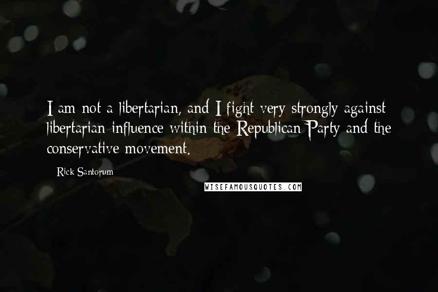 Rick Santorum Quotes: I am not a libertarian, and I fight very strongly against libertarian influence within the Republican Party and the conservative movement.