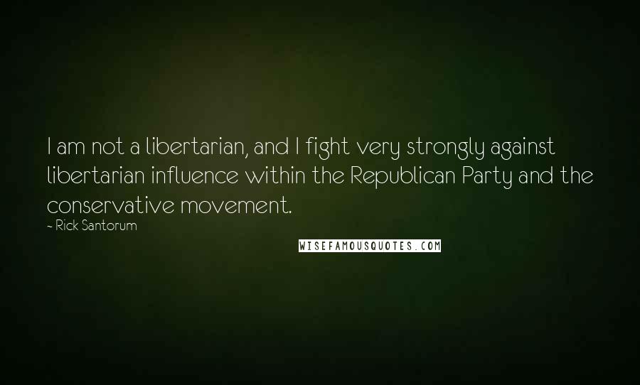 Rick Santorum Quotes: I am not a libertarian, and I fight very strongly against libertarian influence within the Republican Party and the conservative movement.