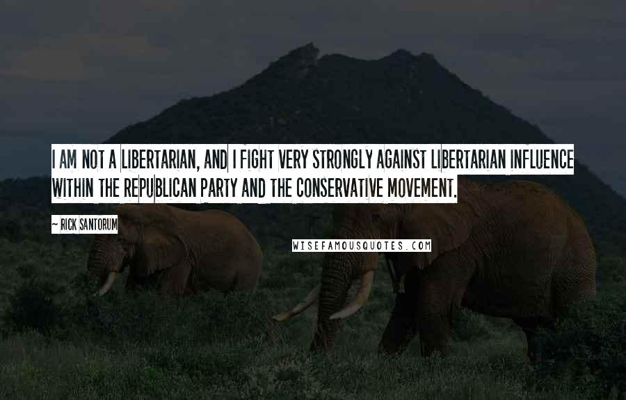 Rick Santorum Quotes: I am not a libertarian, and I fight very strongly against libertarian influence within the Republican Party and the conservative movement.