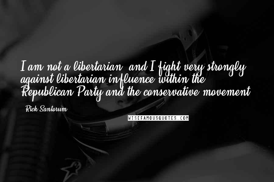 Rick Santorum Quotes: I am not a libertarian, and I fight very strongly against libertarian influence within the Republican Party and the conservative movement.