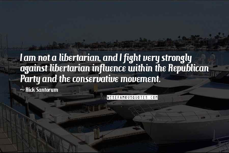 Rick Santorum Quotes: I am not a libertarian, and I fight very strongly against libertarian influence within the Republican Party and the conservative movement.