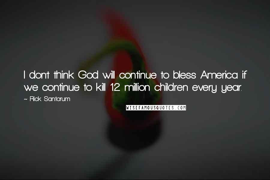 Rick Santorum Quotes: I don't think God will continue to bless America if we continue to kill 1.2 million children every year.