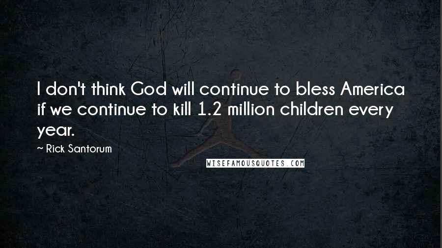 Rick Santorum Quotes: I don't think God will continue to bless America if we continue to kill 1.2 million children every year.