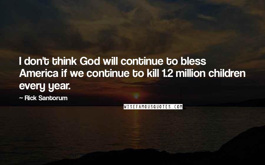 Rick Santorum Quotes: I don't think God will continue to bless America if we continue to kill 1.2 million children every year.