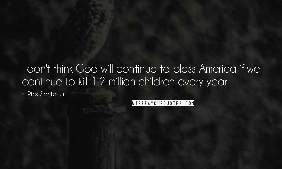 Rick Santorum Quotes: I don't think God will continue to bless America if we continue to kill 1.2 million children every year.
