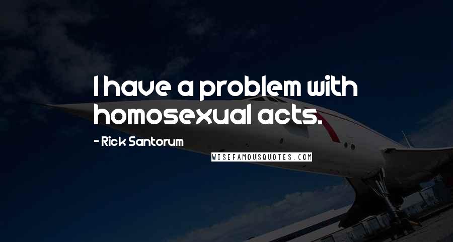 Rick Santorum Quotes: I have a problem with homosexual acts.
