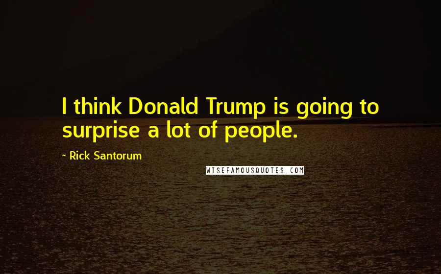 Rick Santorum Quotes: I think Donald Trump is going to surprise a lot of people.