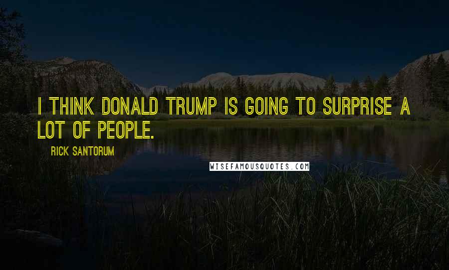 Rick Santorum Quotes: I think Donald Trump is going to surprise a lot of people.