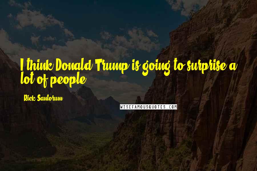 Rick Santorum Quotes: I think Donald Trump is going to surprise a lot of people.