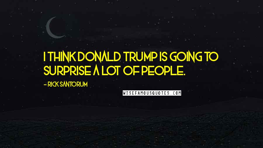 Rick Santorum Quotes: I think Donald Trump is going to surprise a lot of people.